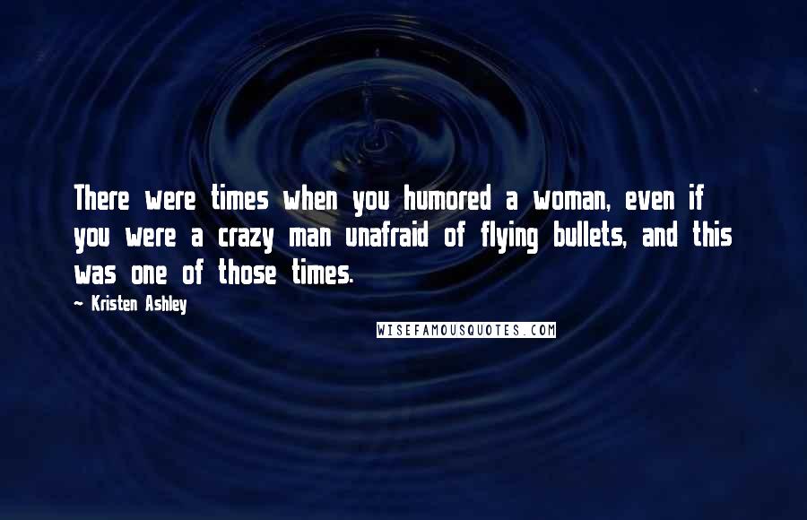 Kristen Ashley Quotes: There were times when you humored a woman, even if you were a crazy man unafraid of flying bullets, and this was one of those times.