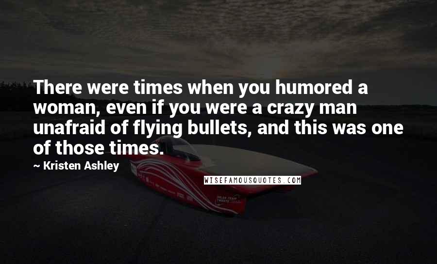 Kristen Ashley Quotes: There were times when you humored a woman, even if you were a crazy man unafraid of flying bullets, and this was one of those times.