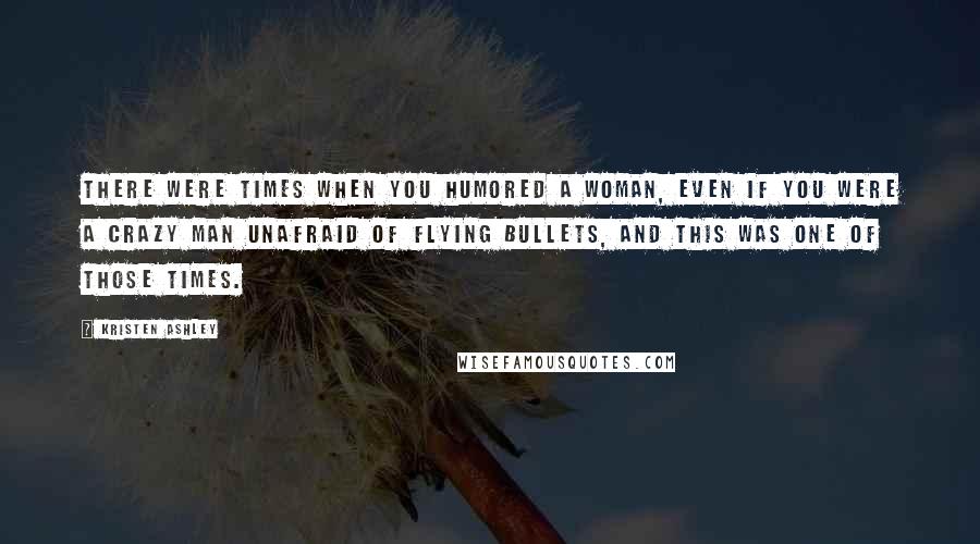 Kristen Ashley Quotes: There were times when you humored a woman, even if you were a crazy man unafraid of flying bullets, and this was one of those times.