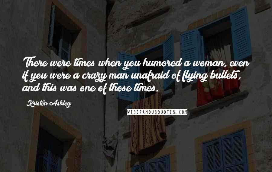 Kristen Ashley Quotes: There were times when you humored a woman, even if you were a crazy man unafraid of flying bullets, and this was one of those times.