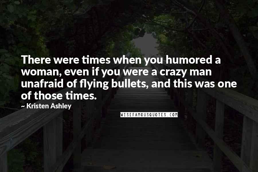 Kristen Ashley Quotes: There were times when you humored a woman, even if you were a crazy man unafraid of flying bullets, and this was one of those times.