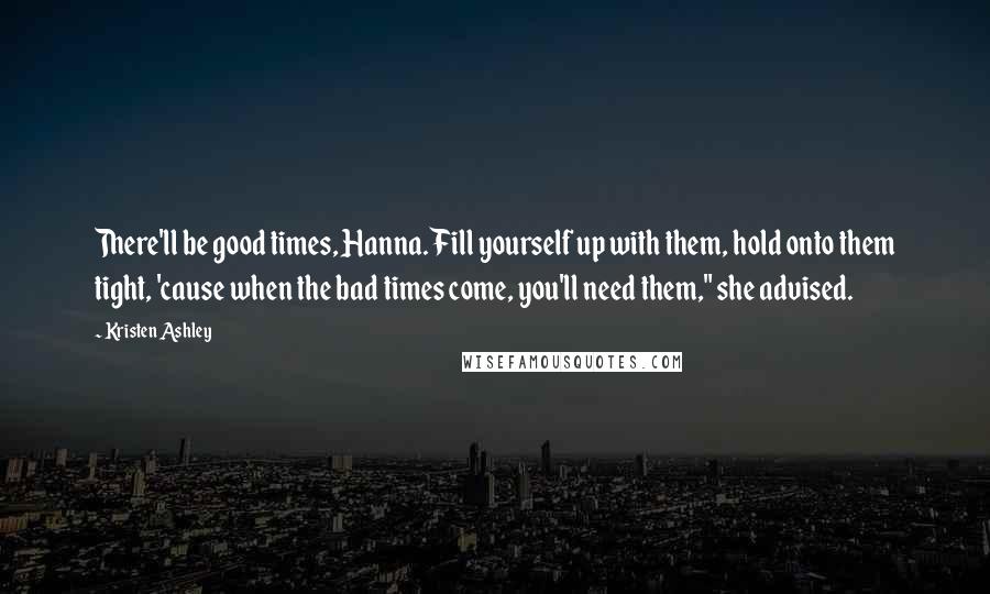 Kristen Ashley Quotes: There'll be good times, Hanna. Fill yourself up with them, hold onto them tight, 'cause when the bad times come, you'll need them," she advised.