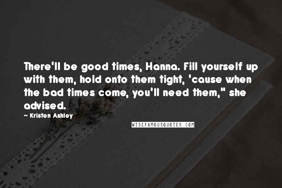Kristen Ashley Quotes: There'll be good times, Hanna. Fill yourself up with them, hold onto them tight, 'cause when the bad times come, you'll need them," she advised.