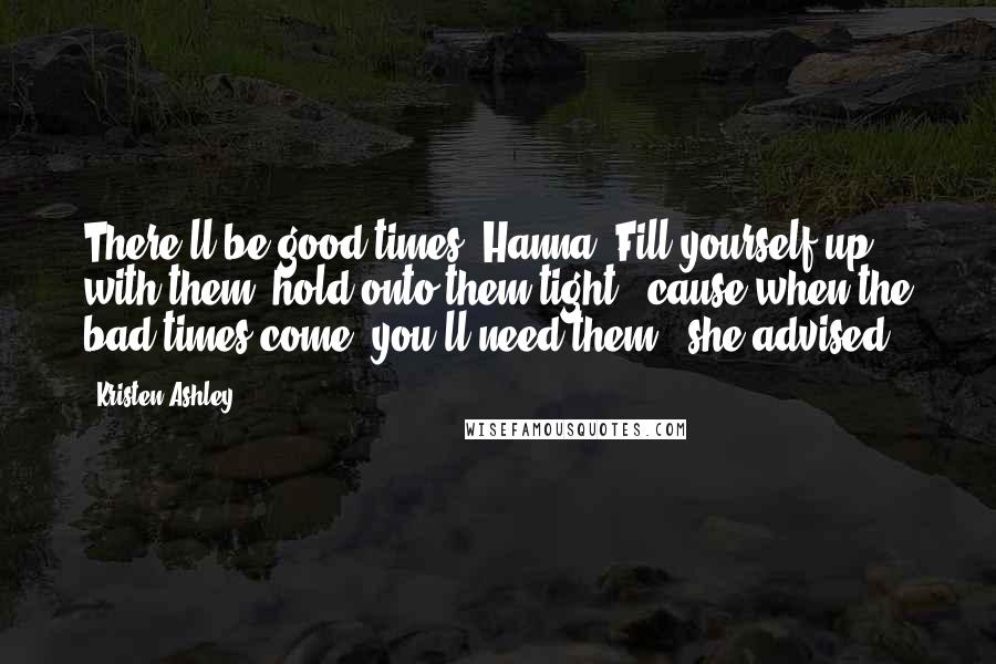 Kristen Ashley Quotes: There'll be good times, Hanna. Fill yourself up with them, hold onto them tight, 'cause when the bad times come, you'll need them," she advised.