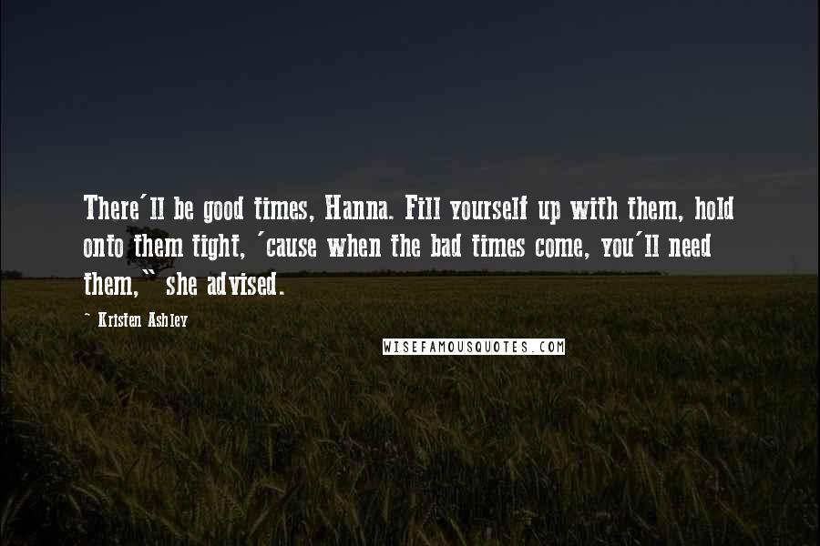 Kristen Ashley Quotes: There'll be good times, Hanna. Fill yourself up with them, hold onto them tight, 'cause when the bad times come, you'll need them," she advised.