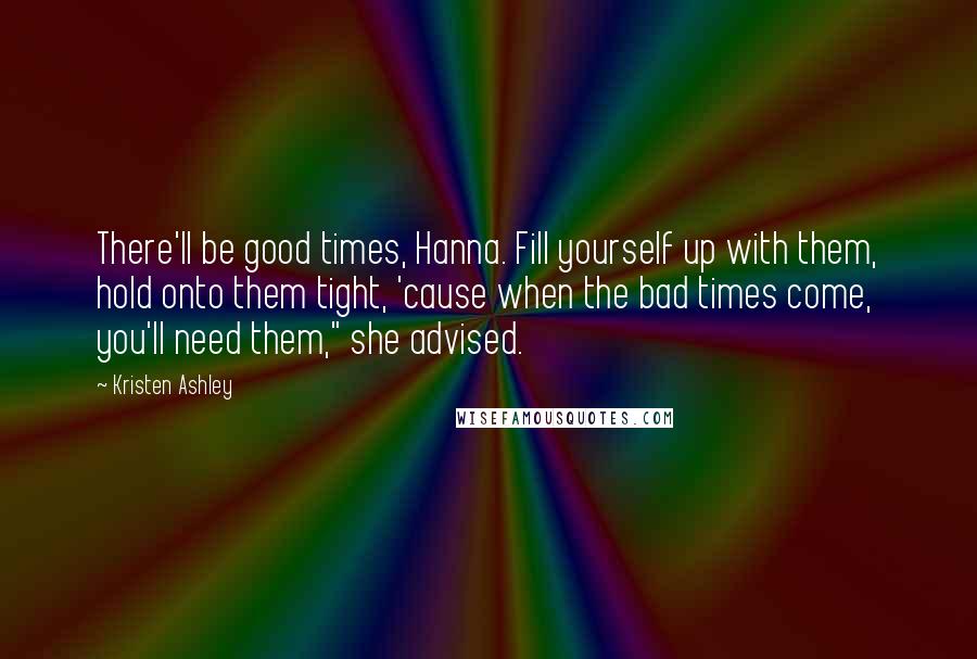 Kristen Ashley Quotes: There'll be good times, Hanna. Fill yourself up with them, hold onto them tight, 'cause when the bad times come, you'll need them," she advised.