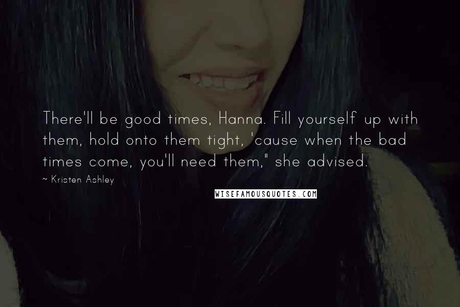 Kristen Ashley Quotes: There'll be good times, Hanna. Fill yourself up with them, hold onto them tight, 'cause when the bad times come, you'll need them," she advised.