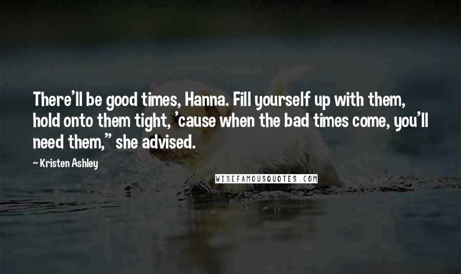 Kristen Ashley Quotes: There'll be good times, Hanna. Fill yourself up with them, hold onto them tight, 'cause when the bad times come, you'll need them," she advised.