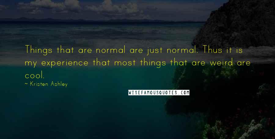 Kristen Ashley Quotes: Things that are normal are just normal. Thus it is my experience that most things that are weird are cool.