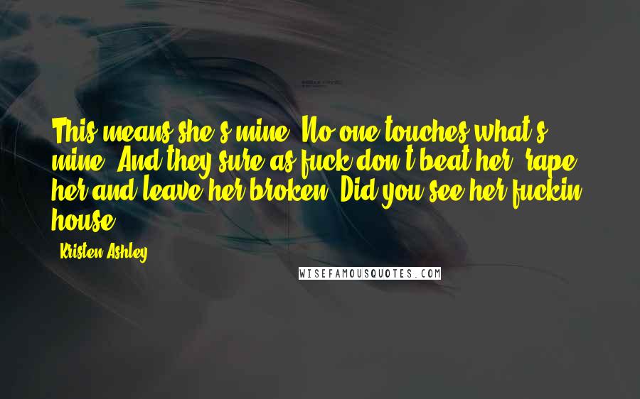 Kristen Ashley Quotes: This means she's mine. No one touches what's mine. And they sure as fuck don't beat her, rape her and leave her broken. Did you see her fuckin' house?