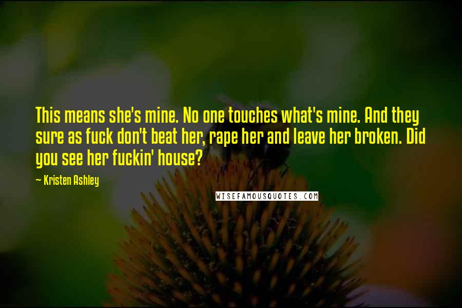 Kristen Ashley Quotes: This means she's mine. No one touches what's mine. And they sure as fuck don't beat her, rape her and leave her broken. Did you see her fuckin' house?