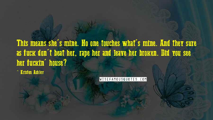 Kristen Ashley Quotes: This means she's mine. No one touches what's mine. And they sure as fuck don't beat her, rape her and leave her broken. Did you see her fuckin' house?