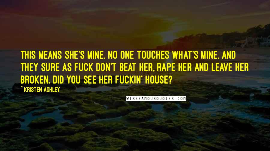 Kristen Ashley Quotes: This means she's mine. No one touches what's mine. And they sure as fuck don't beat her, rape her and leave her broken. Did you see her fuckin' house?