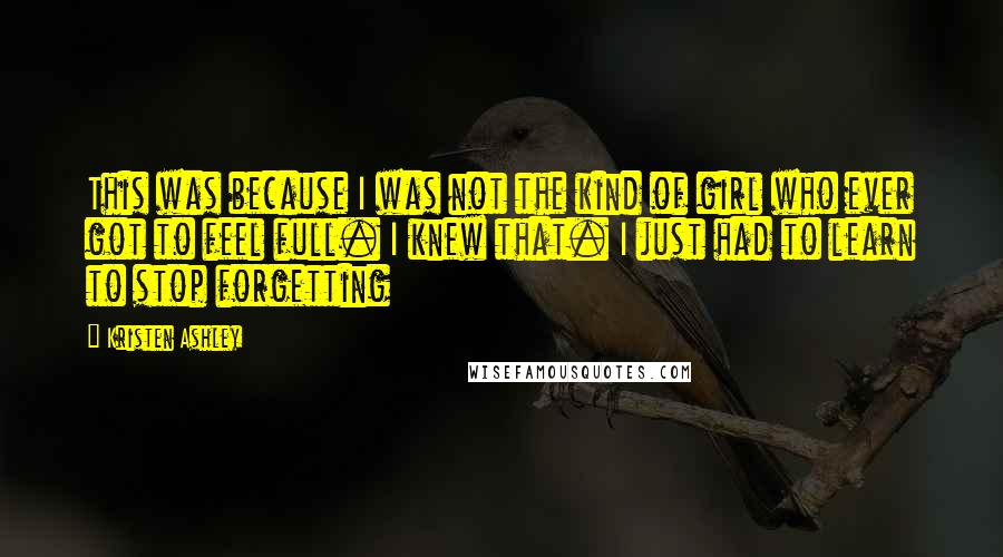 Kristen Ashley Quotes: This was because I was not the kind of girl who ever got to feel full. I knew that. I just had to learn to stop forgetting