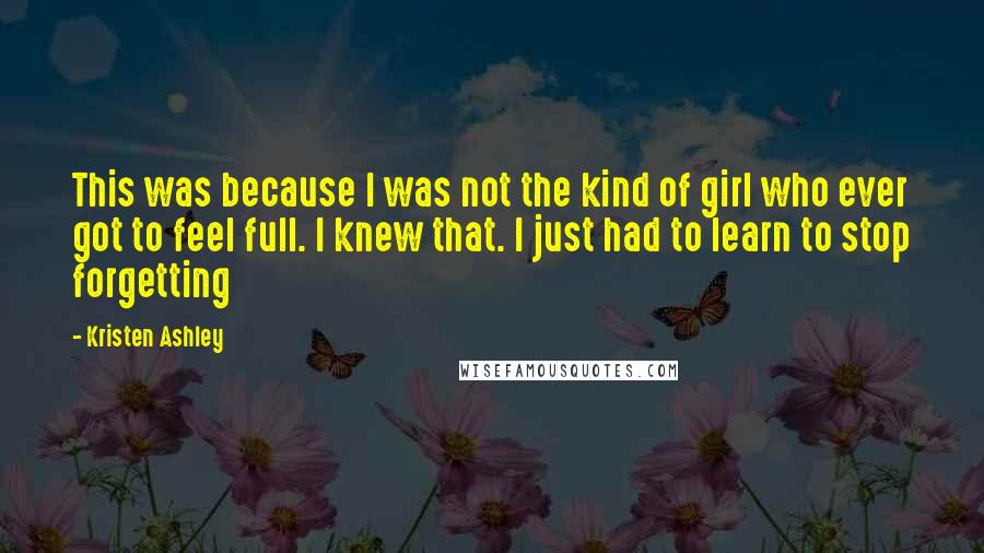 Kristen Ashley Quotes: This was because I was not the kind of girl who ever got to feel full. I knew that. I just had to learn to stop forgetting
