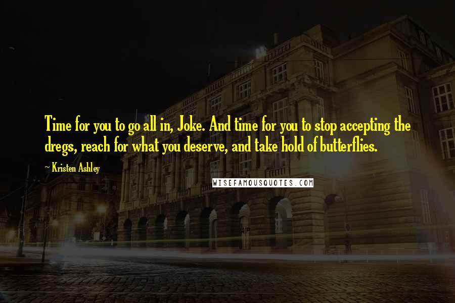 Kristen Ashley Quotes: Time for you to go all in, Joke. And time for you to stop accepting the dregs, reach for what you deserve, and take hold of butterflies.