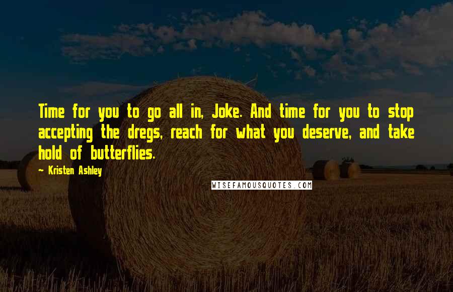 Kristen Ashley Quotes: Time for you to go all in, Joke. And time for you to stop accepting the dregs, reach for what you deserve, and take hold of butterflies.