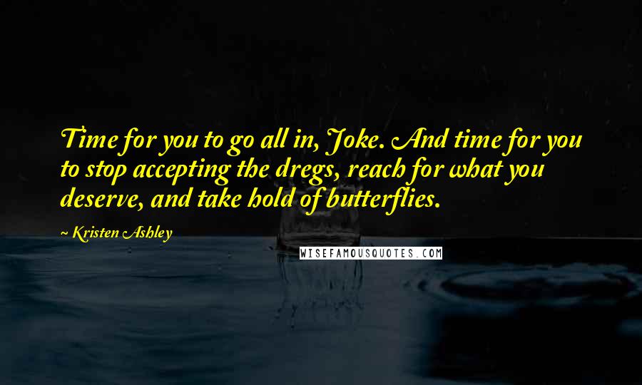 Kristen Ashley Quotes: Time for you to go all in, Joke. And time for you to stop accepting the dregs, reach for what you deserve, and take hold of butterflies.