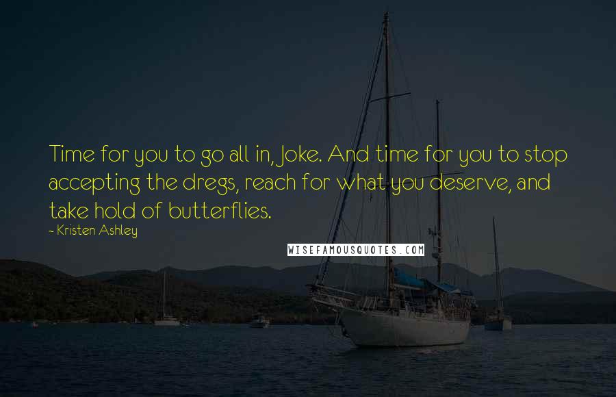 Kristen Ashley Quotes: Time for you to go all in, Joke. And time for you to stop accepting the dregs, reach for what you deserve, and take hold of butterflies.