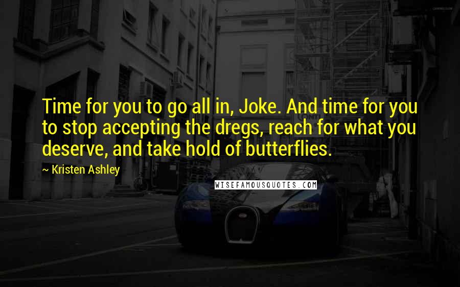 Kristen Ashley Quotes: Time for you to go all in, Joke. And time for you to stop accepting the dregs, reach for what you deserve, and take hold of butterflies.