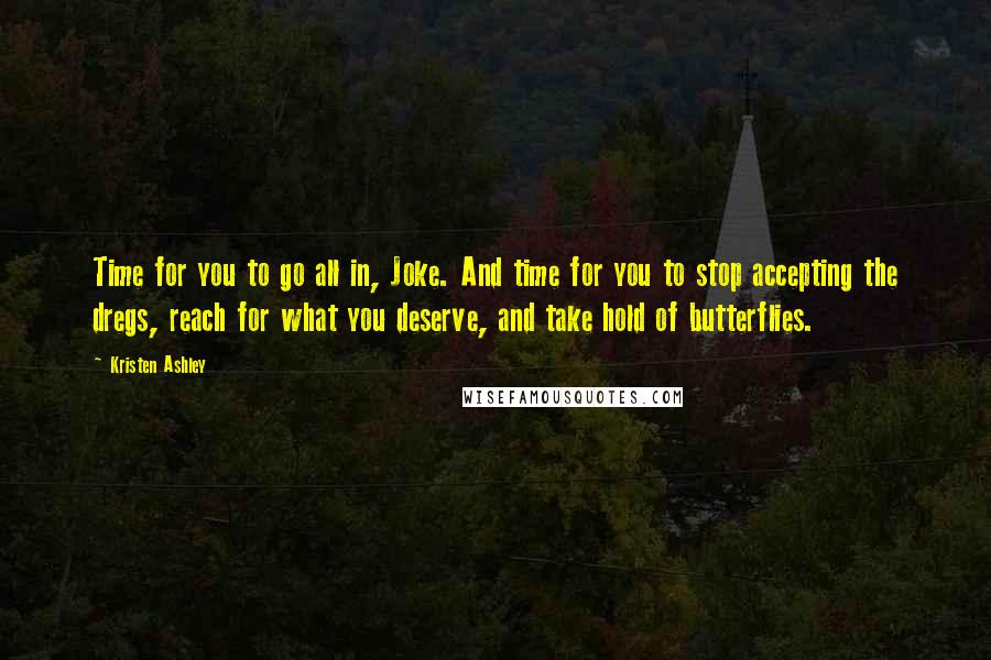 Kristen Ashley Quotes: Time for you to go all in, Joke. And time for you to stop accepting the dregs, reach for what you deserve, and take hold of butterflies.