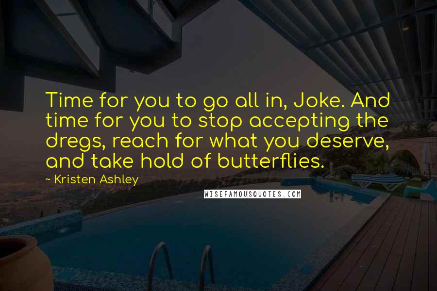 Kristen Ashley Quotes: Time for you to go all in, Joke. And time for you to stop accepting the dregs, reach for what you deserve, and take hold of butterflies.
