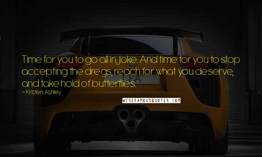 Kristen Ashley Quotes: Time for you to go all in, Joke. And time for you to stop accepting the dregs, reach for what you deserve, and take hold of butterflies.