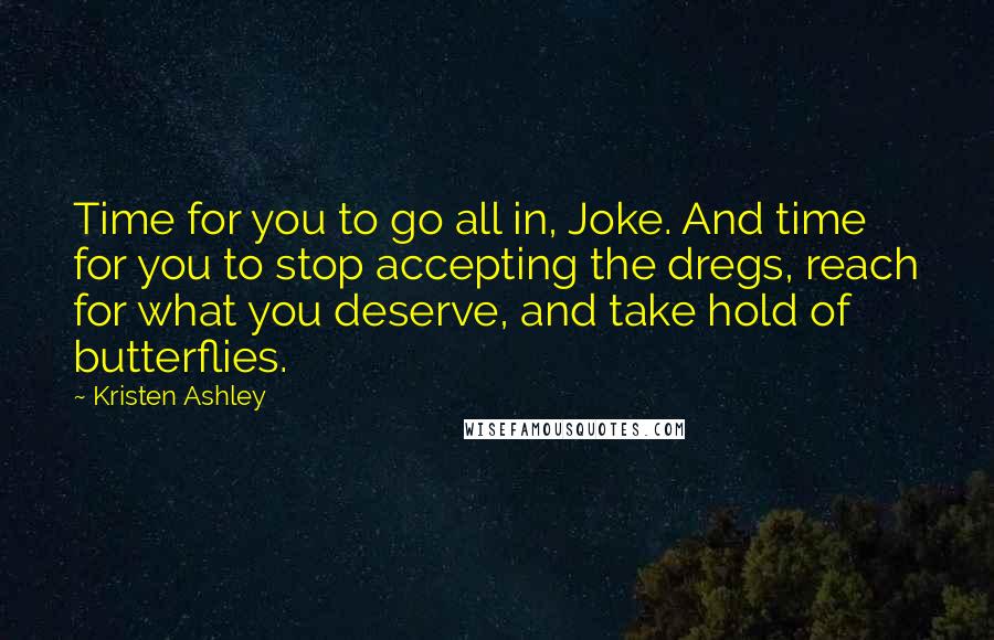 Kristen Ashley Quotes: Time for you to go all in, Joke. And time for you to stop accepting the dregs, reach for what you deserve, and take hold of butterflies.