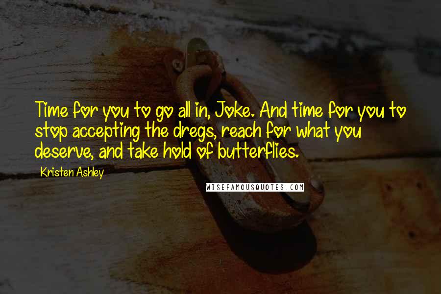 Kristen Ashley Quotes: Time for you to go all in, Joke. And time for you to stop accepting the dregs, reach for what you deserve, and take hold of butterflies.