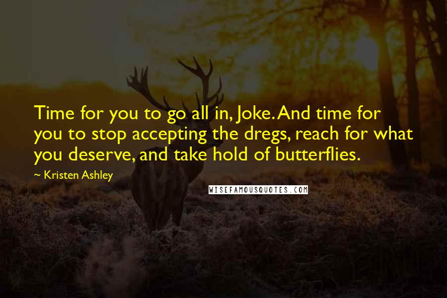 Kristen Ashley Quotes: Time for you to go all in, Joke. And time for you to stop accepting the dregs, reach for what you deserve, and take hold of butterflies.