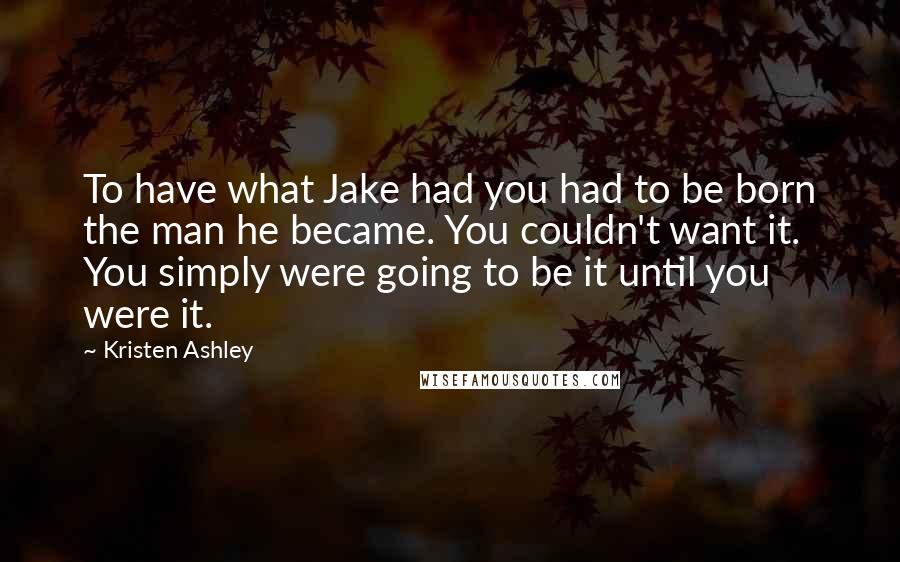 Kristen Ashley Quotes: To have what Jake had you had to be born the man he became. You couldn't want it. You simply were going to be it until you were it.