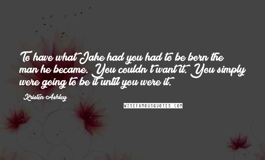 Kristen Ashley Quotes: To have what Jake had you had to be born the man he became. You couldn't want it. You simply were going to be it until you were it.