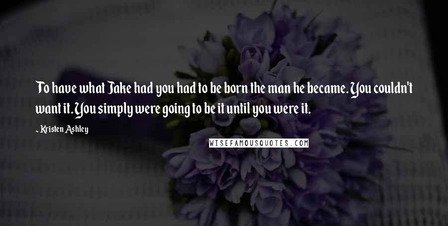 Kristen Ashley Quotes: To have what Jake had you had to be born the man he became. You couldn't want it. You simply were going to be it until you were it.