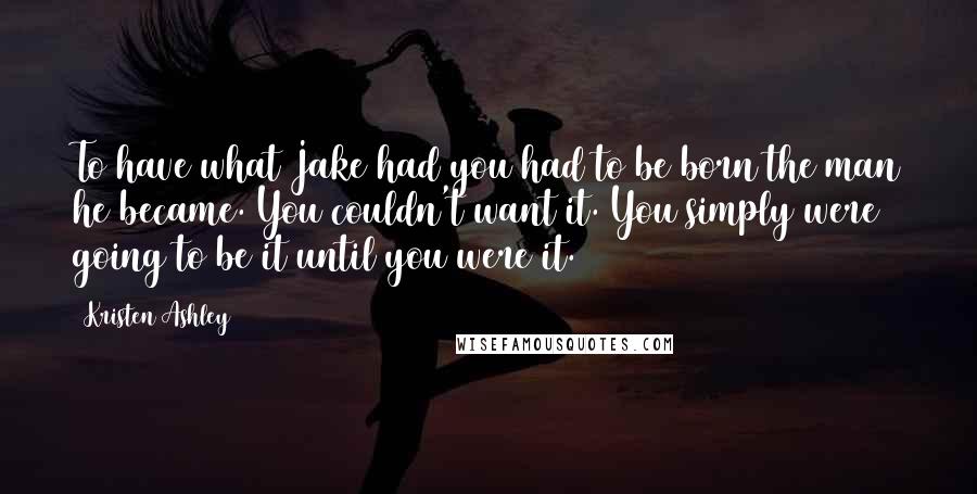 Kristen Ashley Quotes: To have what Jake had you had to be born the man he became. You couldn't want it. You simply were going to be it until you were it.