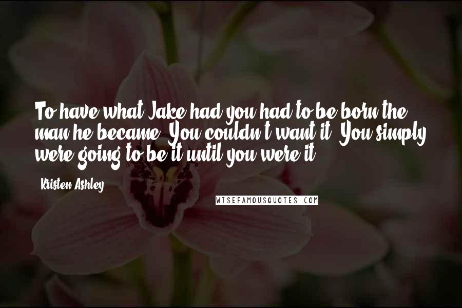 Kristen Ashley Quotes: To have what Jake had you had to be born the man he became. You couldn't want it. You simply were going to be it until you were it.