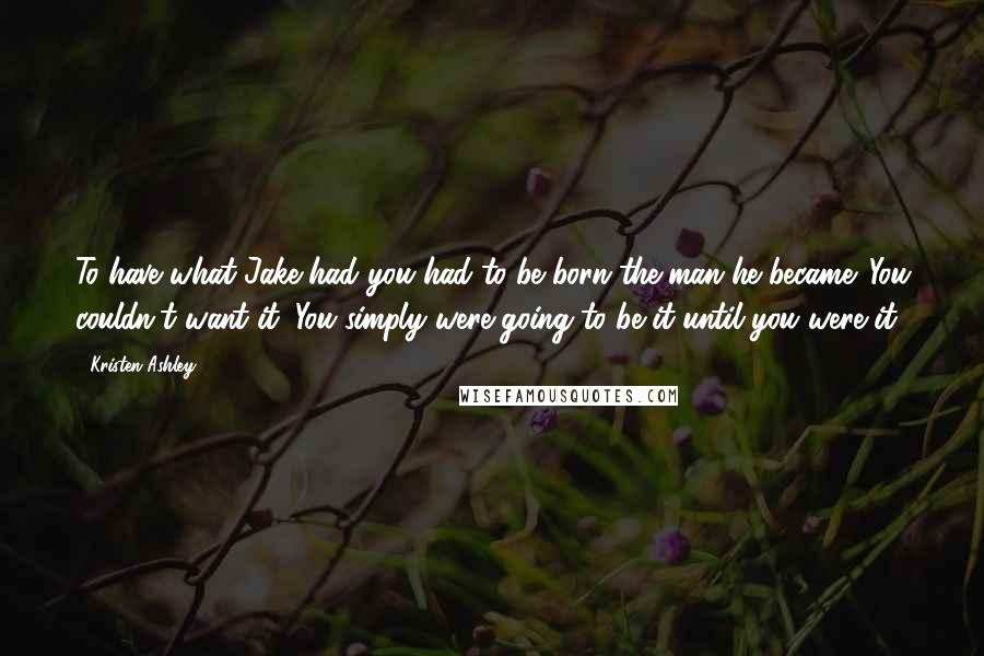 Kristen Ashley Quotes: To have what Jake had you had to be born the man he became. You couldn't want it. You simply were going to be it until you were it.