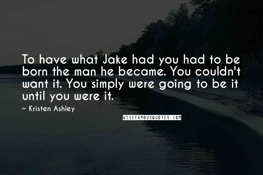 Kristen Ashley Quotes: To have what Jake had you had to be born the man he became. You couldn't want it. You simply were going to be it until you were it.