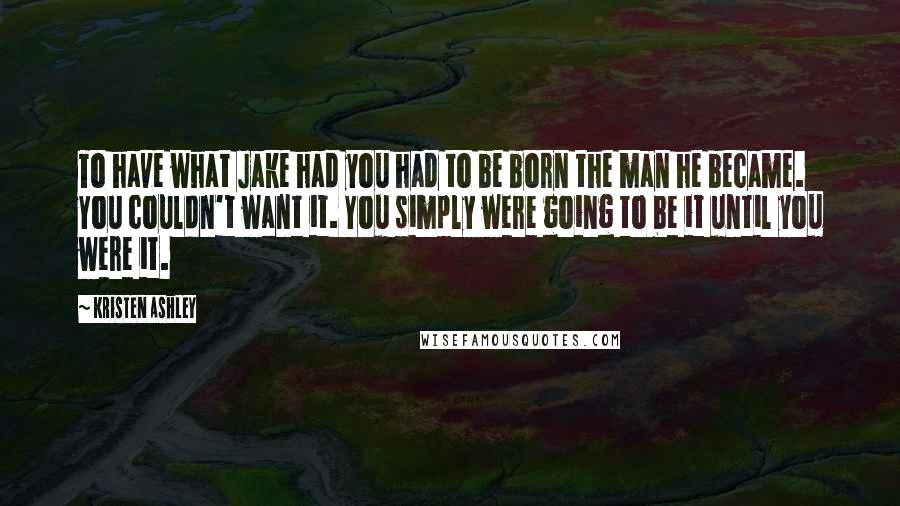 Kristen Ashley Quotes: To have what Jake had you had to be born the man he became. You couldn't want it. You simply were going to be it until you were it.