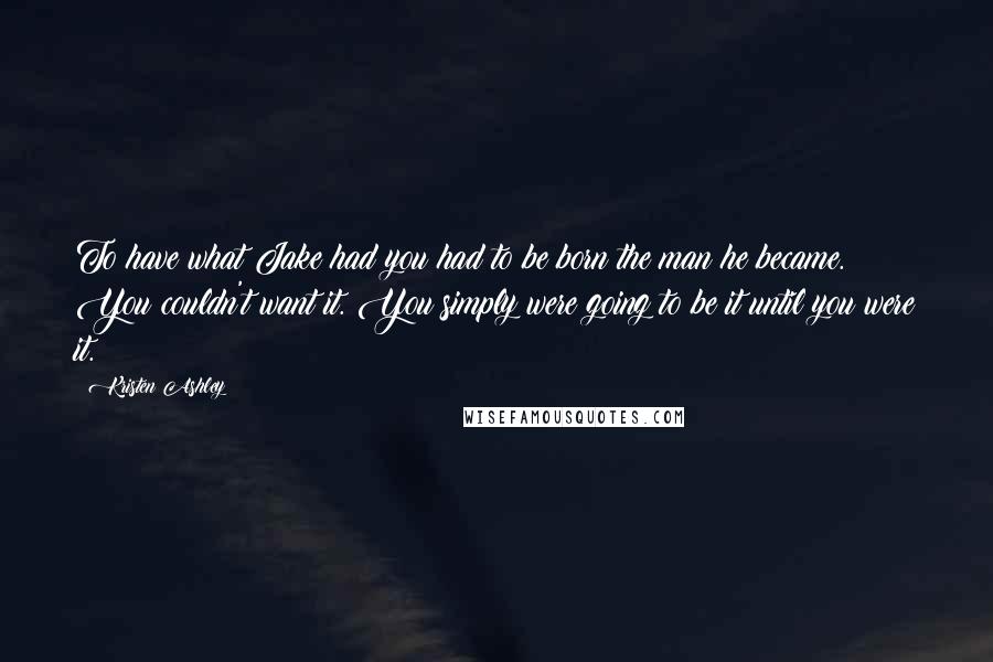 Kristen Ashley Quotes: To have what Jake had you had to be born the man he became. You couldn't want it. You simply were going to be it until you were it.