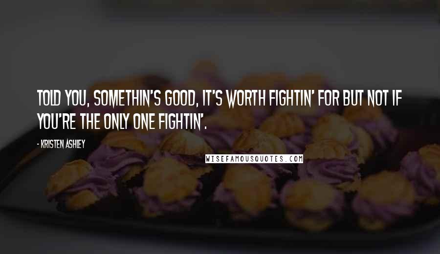 Kristen Ashley Quotes: Told you, somethin's good, it's worth fightin' for but not if you're the only one fightin'.