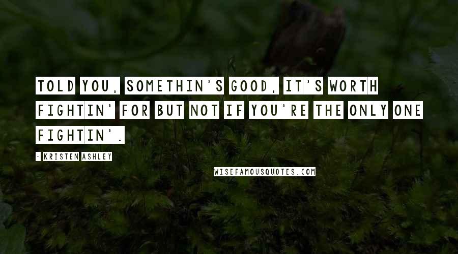 Kristen Ashley Quotes: Told you, somethin's good, it's worth fightin' for but not if you're the only one fightin'.