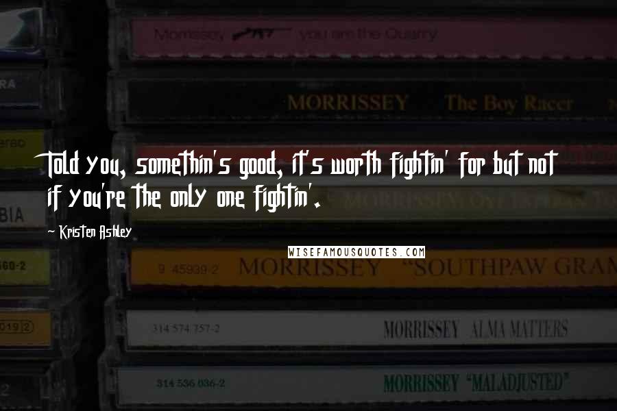 Kristen Ashley Quotes: Told you, somethin's good, it's worth fightin' for but not if you're the only one fightin'.