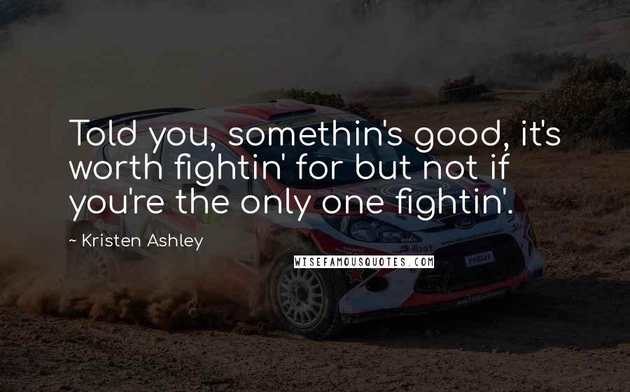Kristen Ashley Quotes: Told you, somethin's good, it's worth fightin' for but not if you're the only one fightin'.