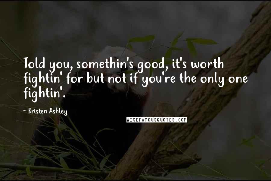 Kristen Ashley Quotes: Told you, somethin's good, it's worth fightin' for but not if you're the only one fightin'.