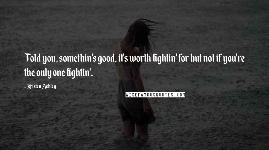 Kristen Ashley Quotes: Told you, somethin's good, it's worth fightin' for but not if you're the only one fightin'.