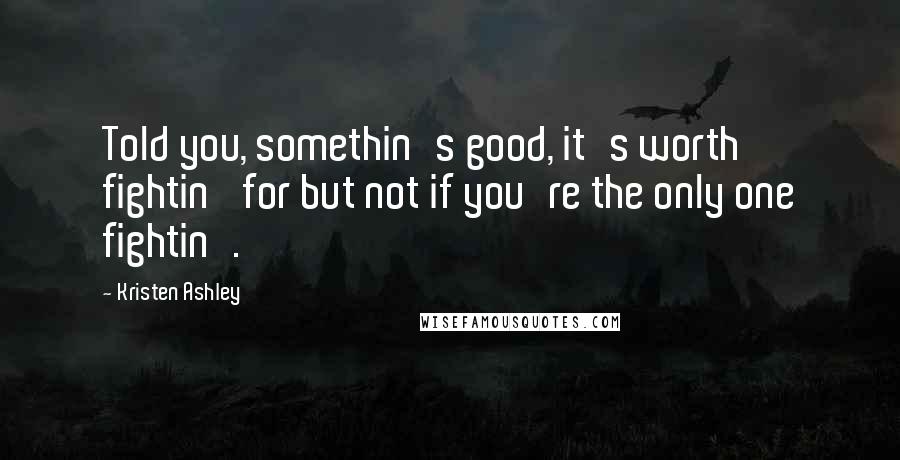 Kristen Ashley Quotes: Told you, somethin's good, it's worth fightin' for but not if you're the only one fightin'.