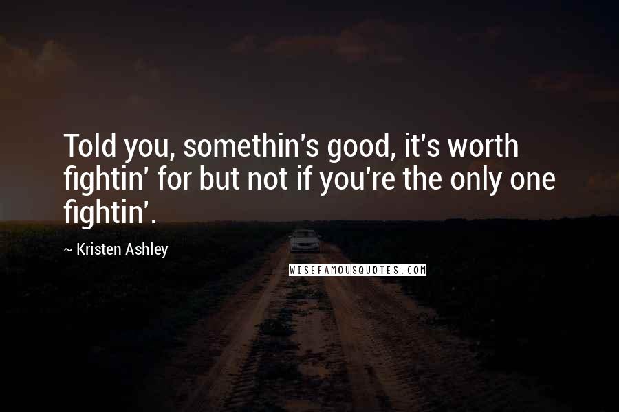 Kristen Ashley Quotes: Told you, somethin's good, it's worth fightin' for but not if you're the only one fightin'.