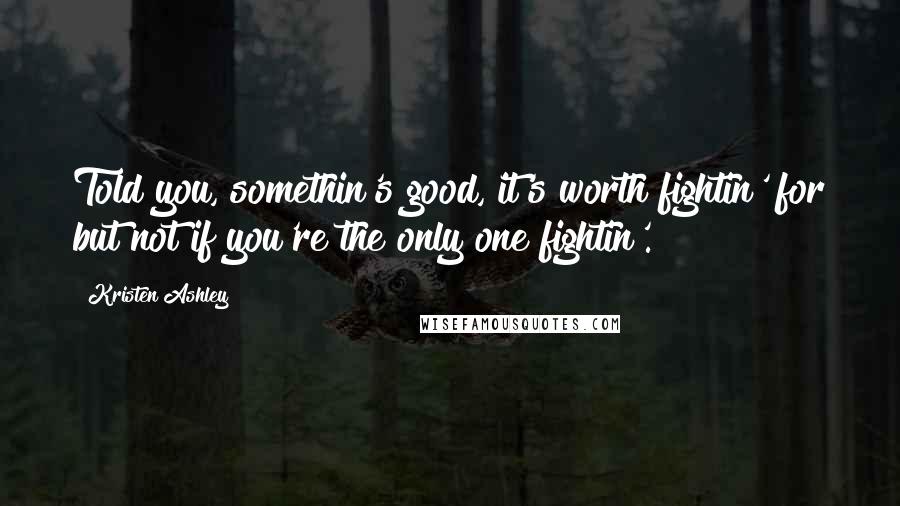 Kristen Ashley Quotes: Told you, somethin's good, it's worth fightin' for but not if you're the only one fightin'.