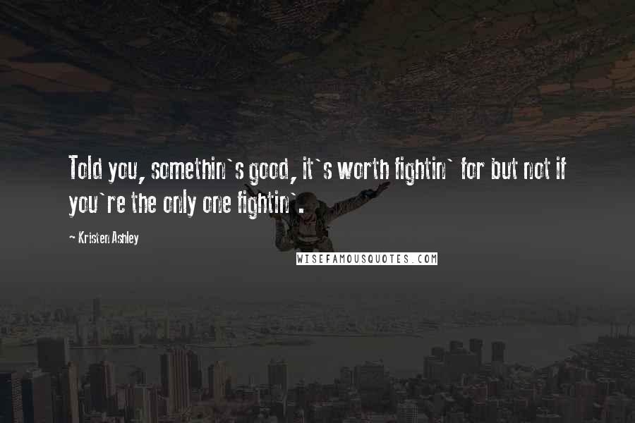 Kristen Ashley Quotes: Told you, somethin's good, it's worth fightin' for but not if you're the only one fightin'.