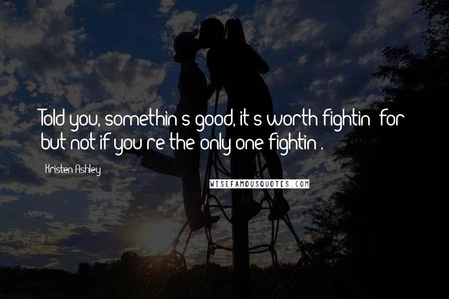 Kristen Ashley Quotes: Told you, somethin's good, it's worth fightin' for but not if you're the only one fightin'.